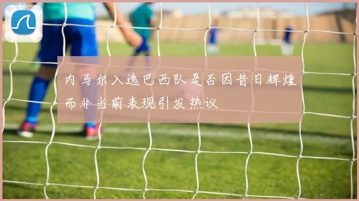 内马尔入选巴西队是否因昔日辉煌而非当前表现引发热议