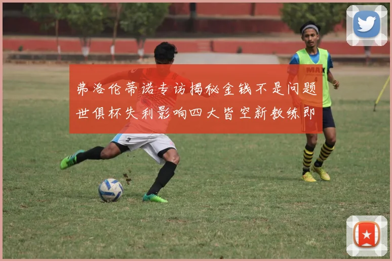 弗洛伦蒂诺专访揭秘金钱不是问题世俱杯失利影响四大皆空新教练即将到来