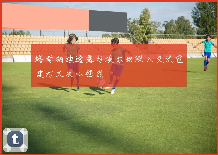 塔奇纳迪透露与埃尔坎深入交流重建尤文决心强烈