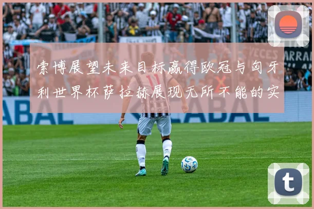 索博展望未来目标赢得欧冠与匈牙利世界杯萨拉赫展现无所不能的实力