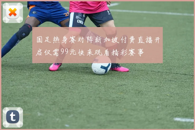 国足热身赛对阵新加坡付费直播开启仅需99元快来观看精彩赛事