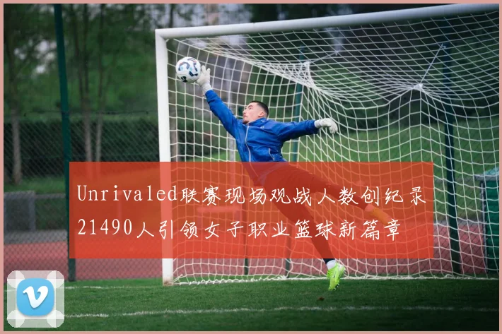 Unrivaled联赛现场观战人数创纪录21490人引领女子职业篮球新篇章