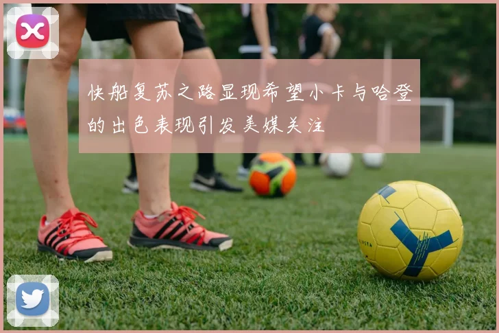 快船复苏之路显现希望小卡与哈登的出色表现引发美媒关注