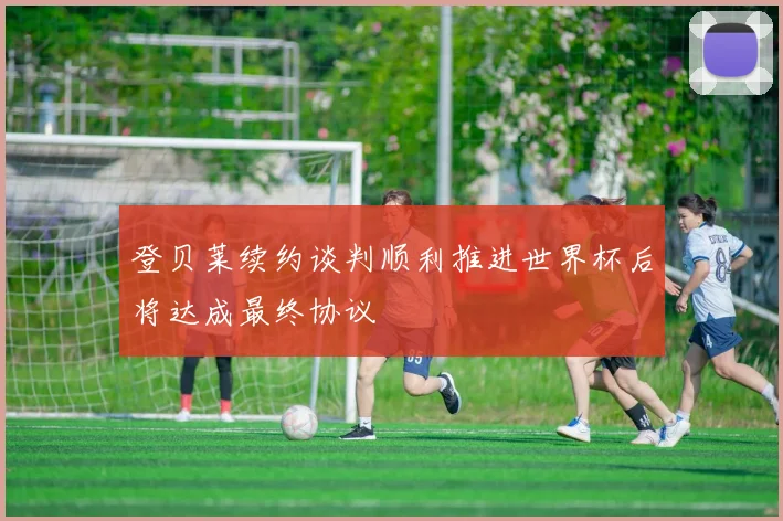 登贝莱续约谈判顺利推进世界杯后将达成最终协议