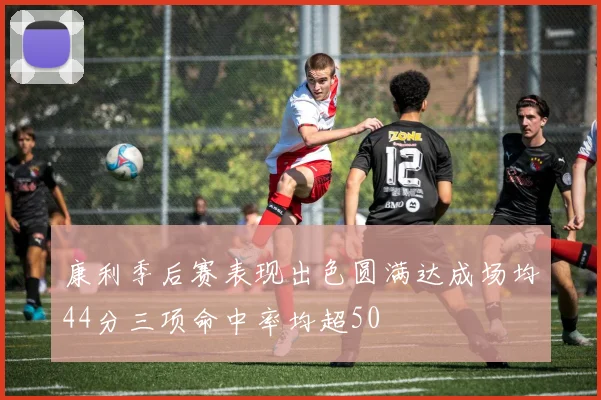 康利季后赛表现出色圆满达成场均44分三项命中率均超50