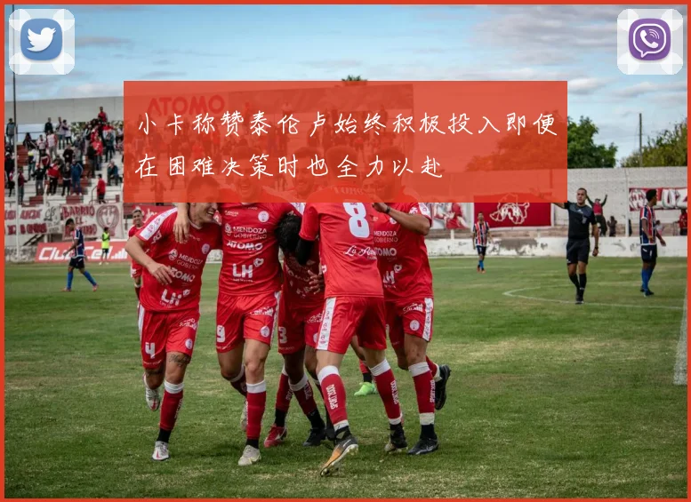 小卡称赞泰伦卢始终积极投入即便在困难决策时也全力以赴