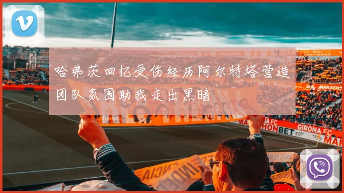 哈弗茨回忆受伤经历阿尔特塔营造团队氛围助我走出黑暗