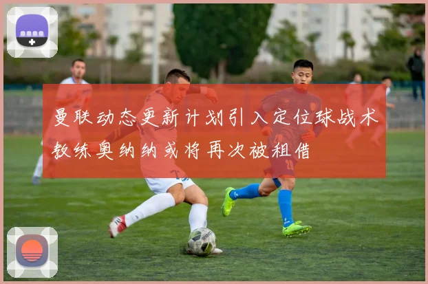 曼联动态更新计划引入定位球战术教练奥纳纳或将再次被租借