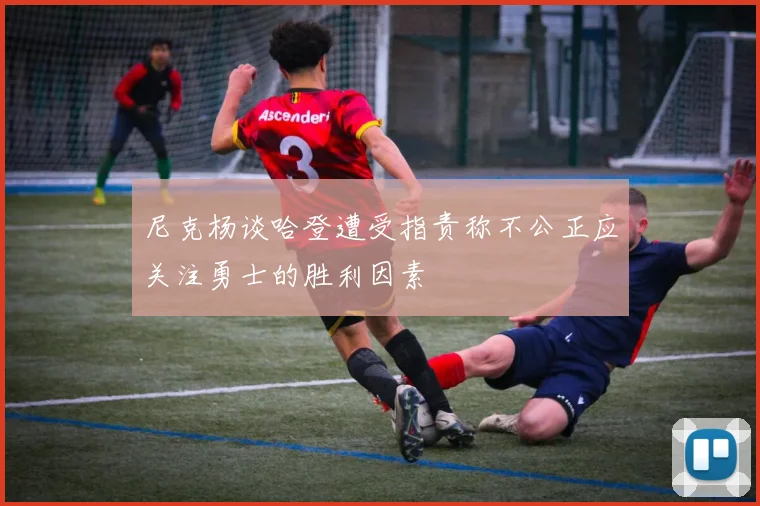 尼克杨谈哈登遭受指责称不公正应关注勇士的胜利因素
