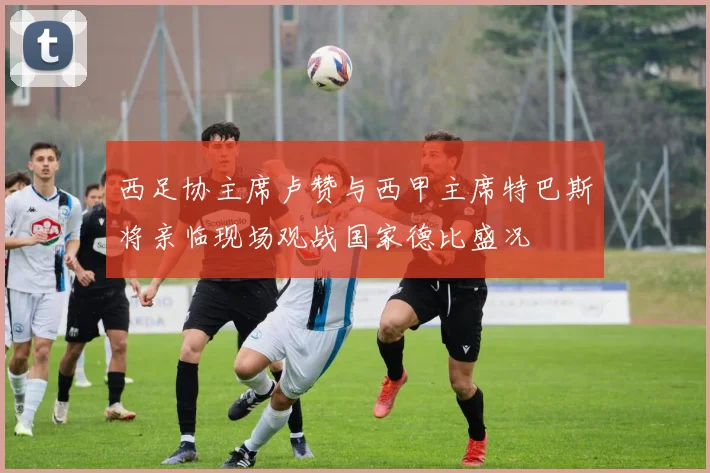 西足协主席卢赞与西甲主席特巴斯将亲临现场观战国家德比盛况