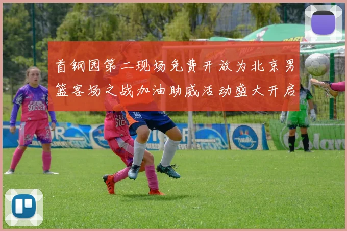 首钢园第二现场免费开放为北京男篮客场之战加油助威活动盛大开启
